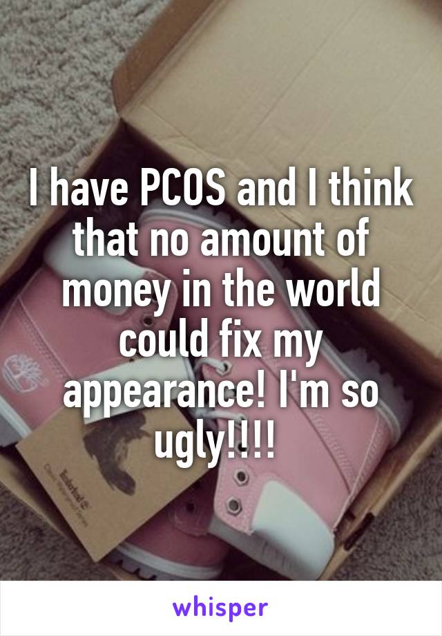 I have PCOS and I think that no amount of money in the world could fix my appearance! I'm so ugly!!!! 