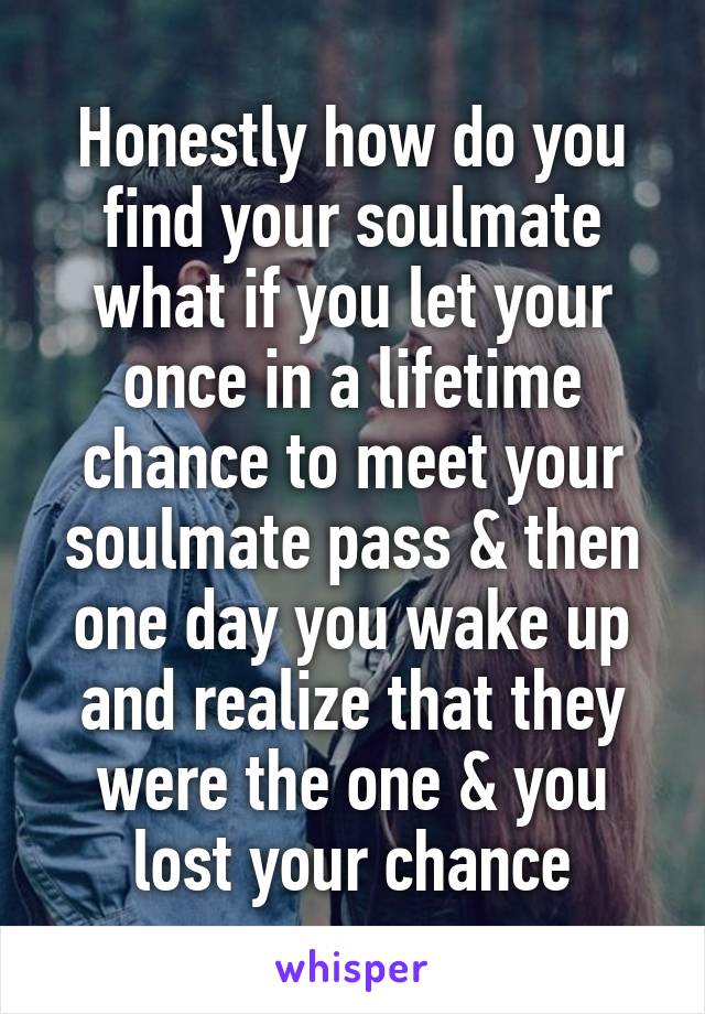 Honestly how do you find your soulmate what if you let your once in a lifetime chance to meet your soulmate pass & then one day you wake up and realize that they were the one & you lost your chance