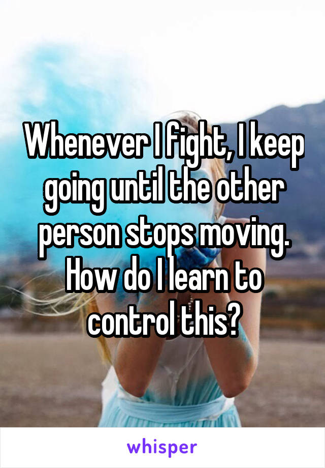 Whenever I fight, I keep going until the other person stops moving. How do I learn to control this?