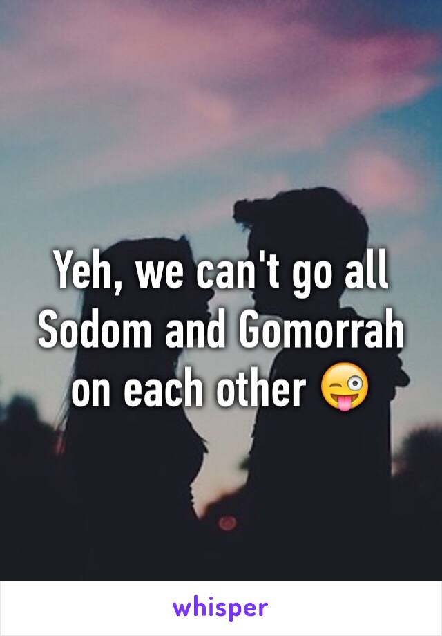 Yeh, we can't go all Sodom and Gomorrah on each other 😜