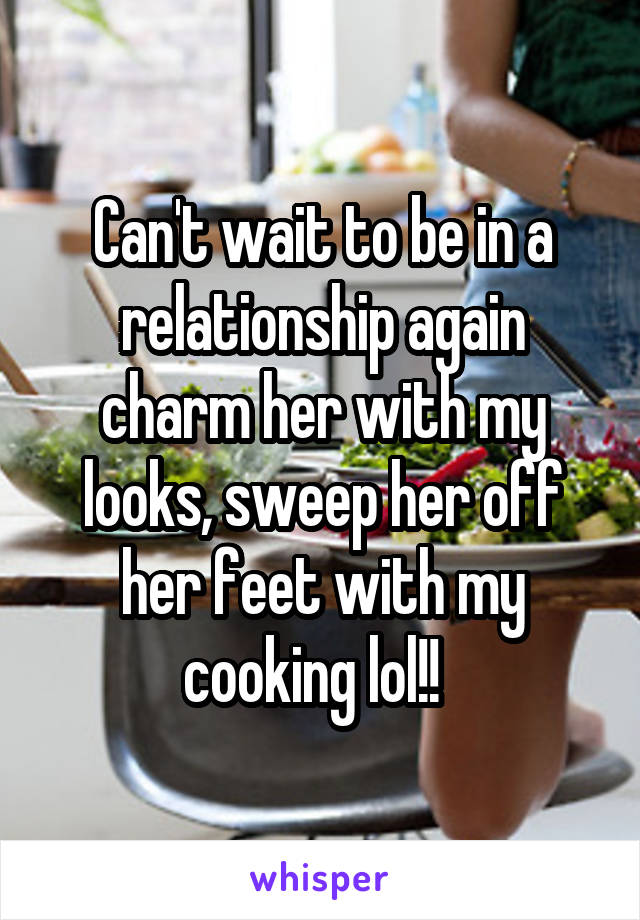 Can't wait to be in a relationship again charm her with my looks, sweep her off her feet with my cooking lol!!  