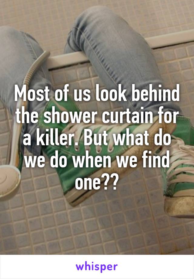 Most of us look behind the shower curtain for a killer. But what do we do when we find one??