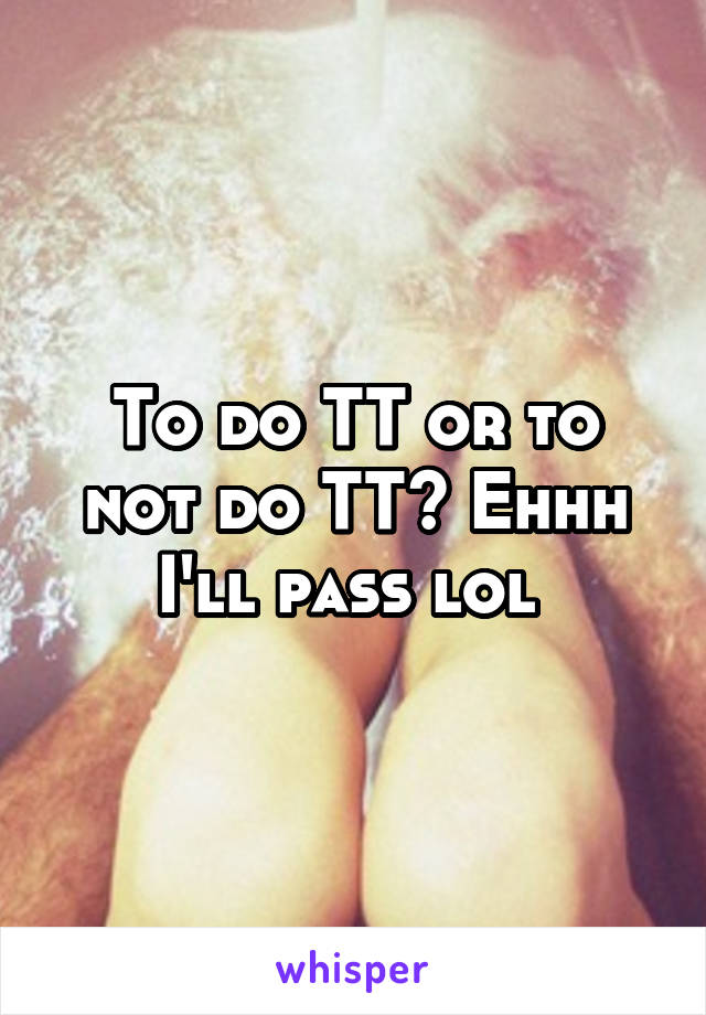 To do TT or to not do TT? Ehhh I'll pass lol 