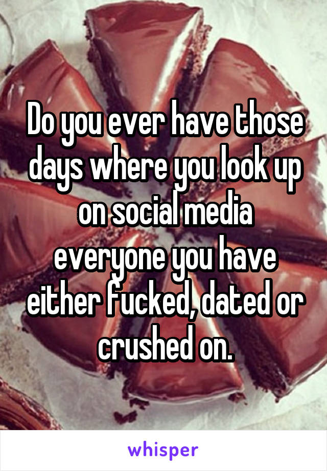 Do you ever have those days where you look up on social media everyone you have either fucked, dated or crushed on.