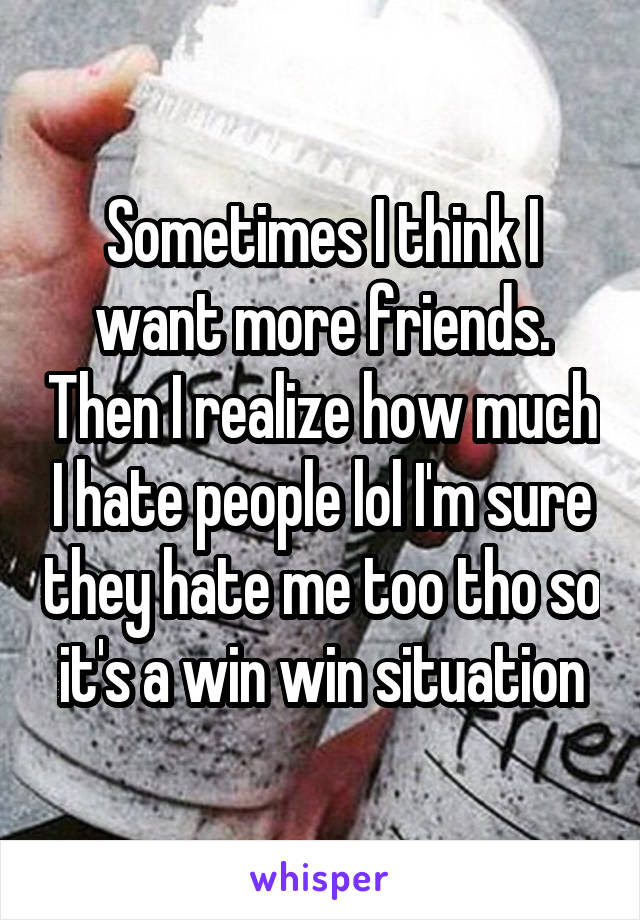 Sometimes I think I want more friends. Then I realize how much I hate people lol I'm sure they hate me too tho so it's a win win situation