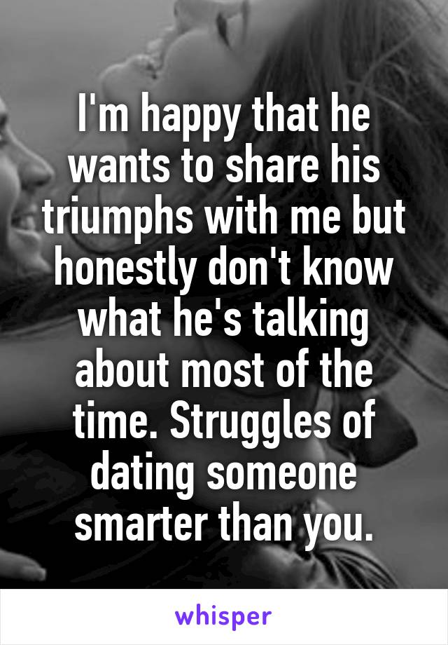 I'm happy that he wants to share his triumphs with me but honestly don't know what he's talking about most of the time. Struggles of dating someone smarter than you.