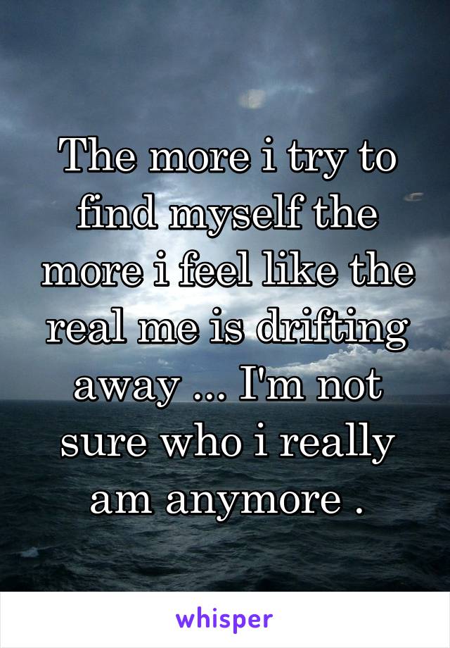 The more i try to find myself the more i feel like the real me is drifting away ... I'm not sure who i really am anymore .