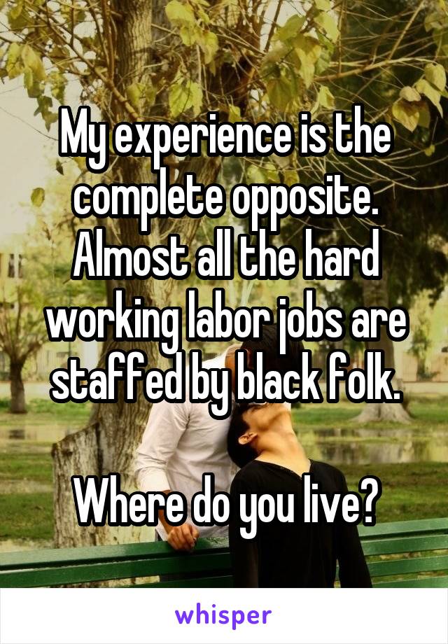 My experience is the complete opposite. Almost all the hard working labor jobs are staffed by black folk.

Where do you live?