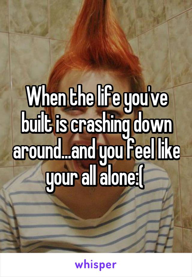 When the life you've built is crashing down around...and you feel like your all alone:( 