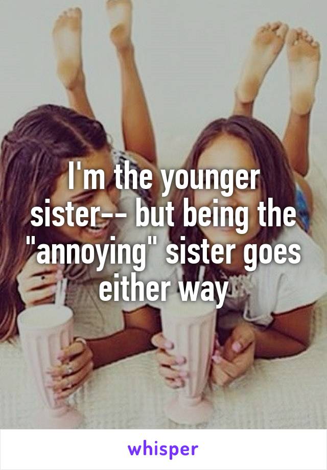 I'm the younger sister-- but being the "annoying" sister goes either way