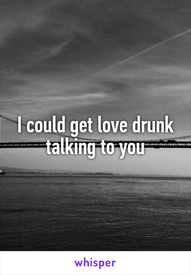 I could get love drunk talking to you