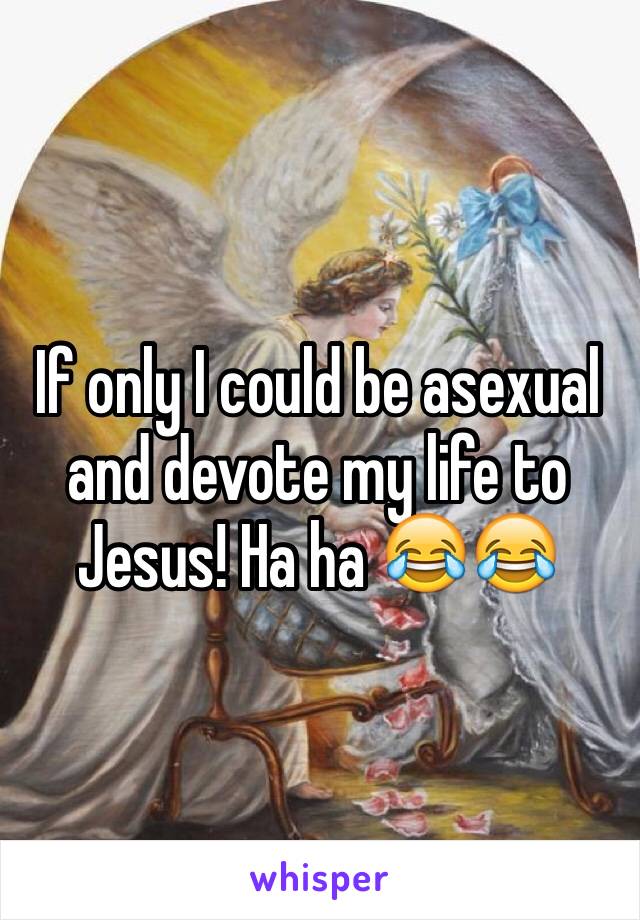 If only I could be asexual and devote my life to Jesus! Ha ha 😂😂