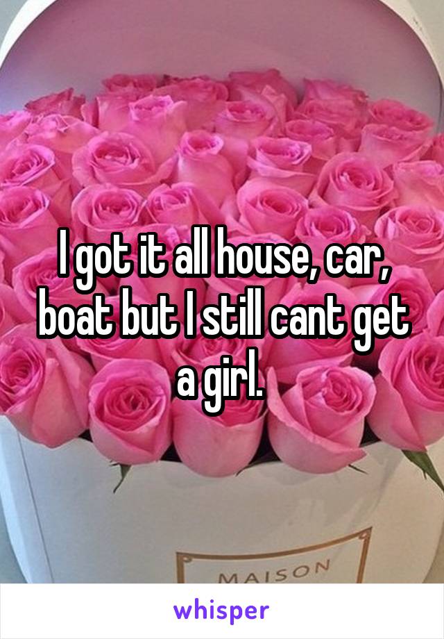 I got it all house, car, boat but I still cant get a girl. 