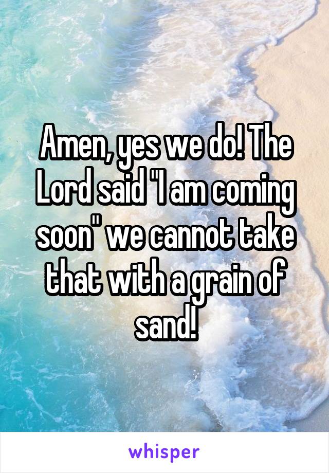 Amen, yes we do! The Lord said "I am coming soon" we cannot take that with a grain of sand!