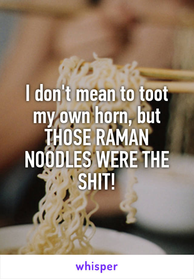 I don't mean to toot my own horn, but THOSE RAMAN NOODLES WERE THE SHIT!