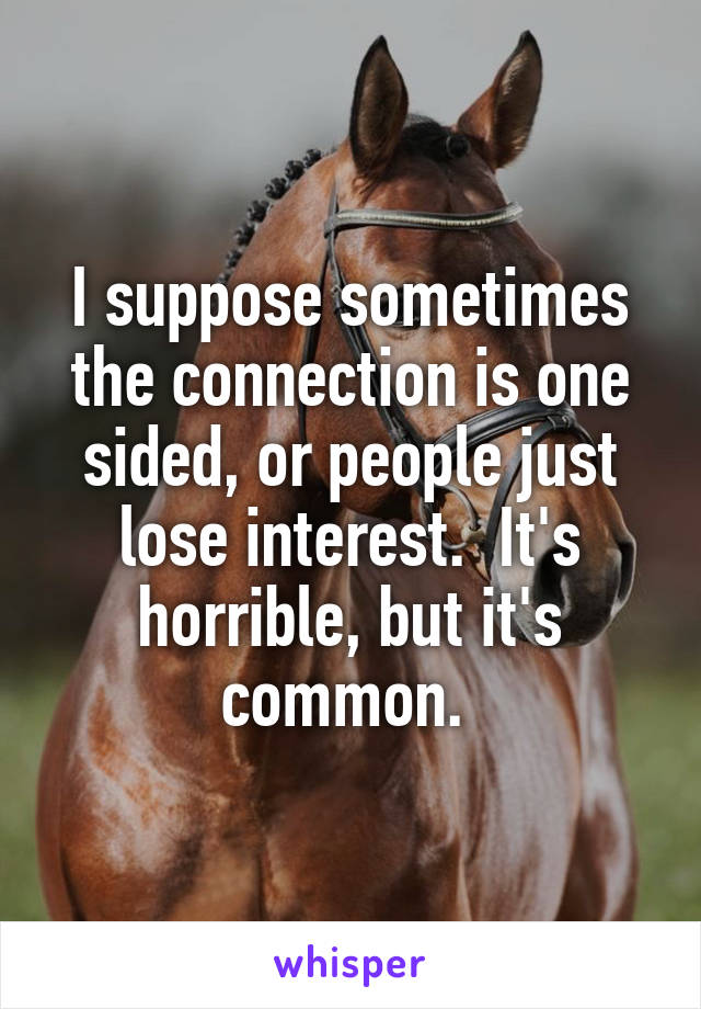 I suppose sometimes the connection is one sided, or people just lose interest.  It's horrible, but it's common. 