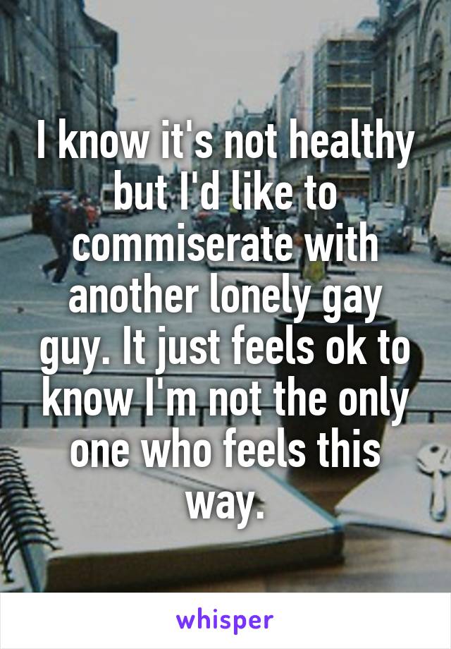 I know it's not healthy but I'd like to commiserate with another lonely gay guy. It just feels ok to know I'm not the only one who feels this way.