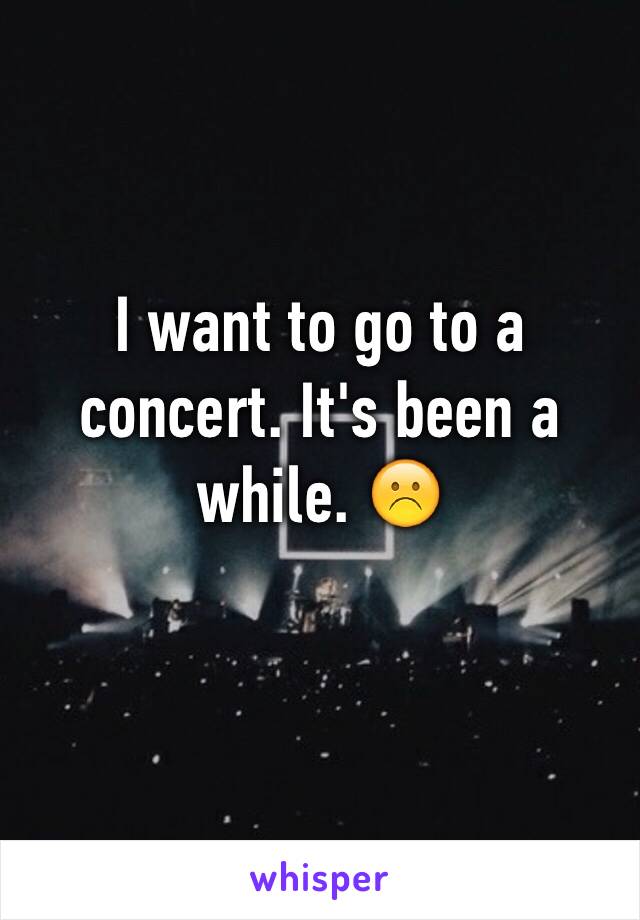 I want to go to a concert. It's been a while. ☹️