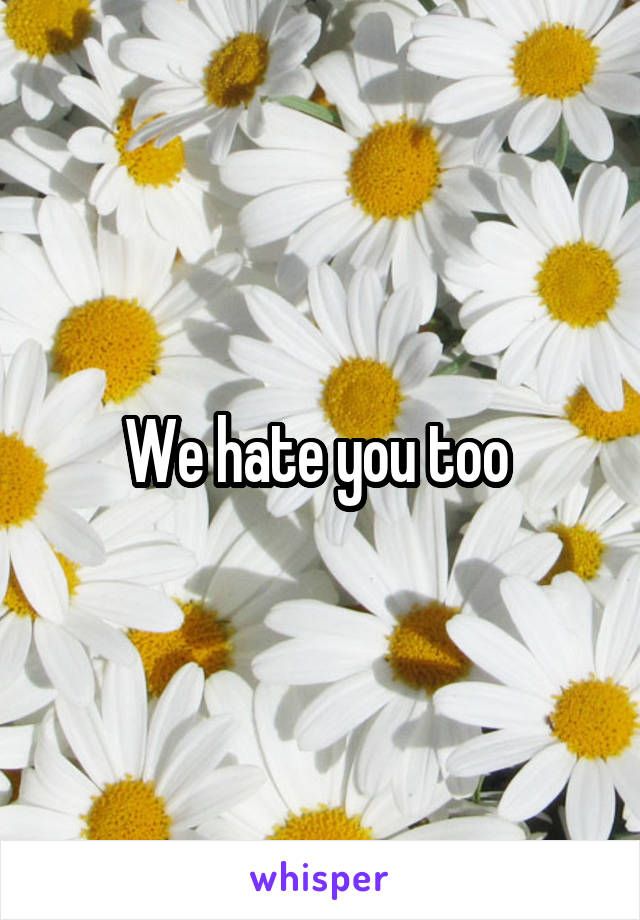 We hate you too 