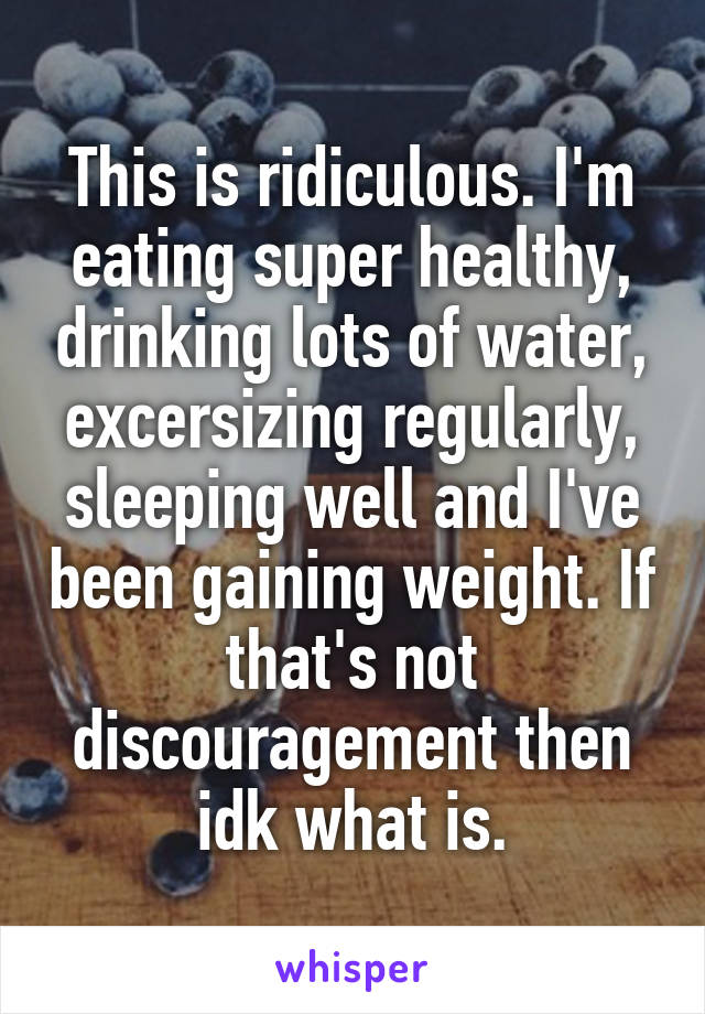 This is ridiculous. I'm eating super healthy, drinking lots of water, excersizing regularly, sleeping well and I've been gaining weight. If that's not discouragement then idk what is.