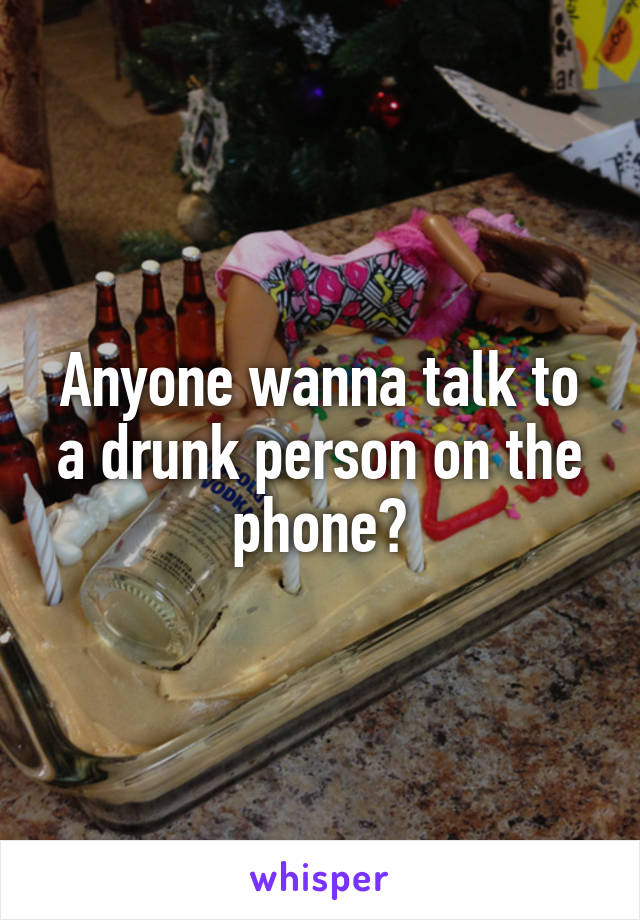 Anyone wanna talk to a drunk person on the phone?