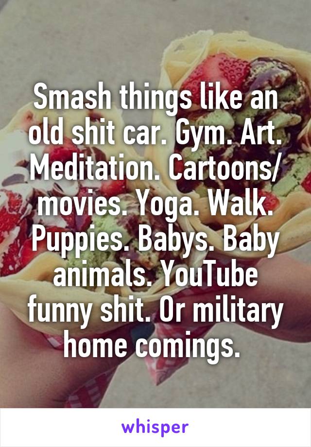 Smash things like an old shit car. Gym. Art. Meditation. Cartoons/ movies. Yoga. Walk. Puppies. Babys. Baby animals. YouTube funny shit. Or military home comings. 