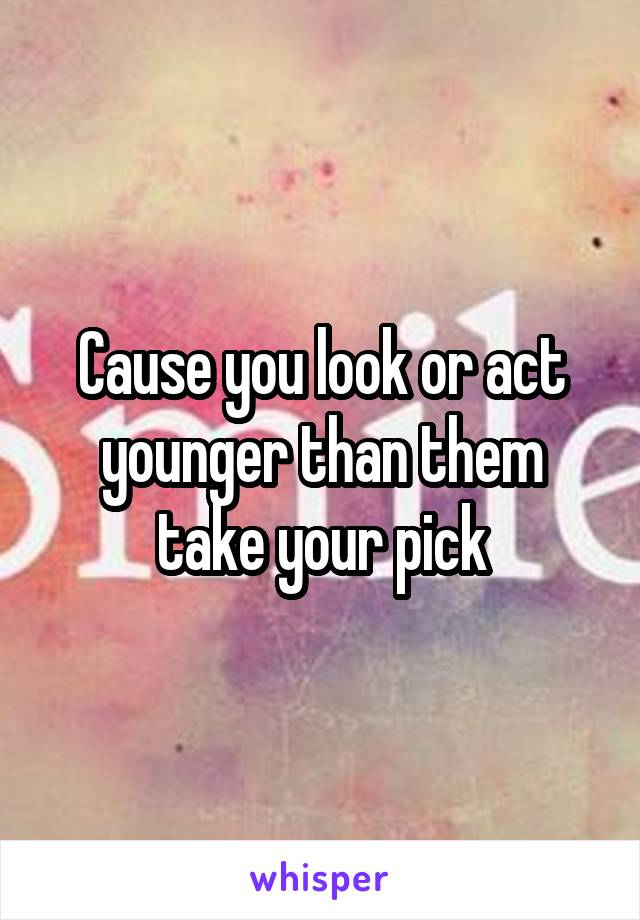 Cause you look or act younger than them take your pick