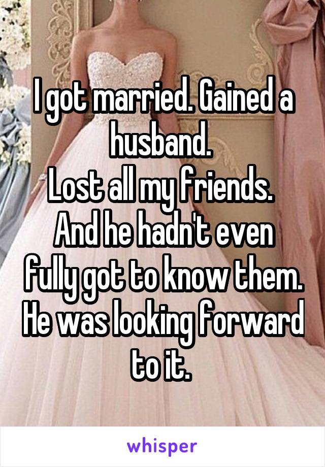 I got married. Gained a husband. 
Lost all my friends. 
And he hadn't even fully got to know them. He was looking forward to it. 