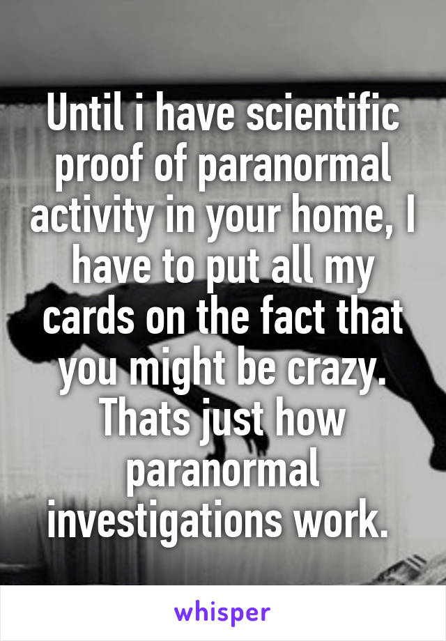 Until i have scientific proof of paranormal activity in your home, I have to put all my cards on the fact that you might be crazy. Thats just how paranormal investigations work. 