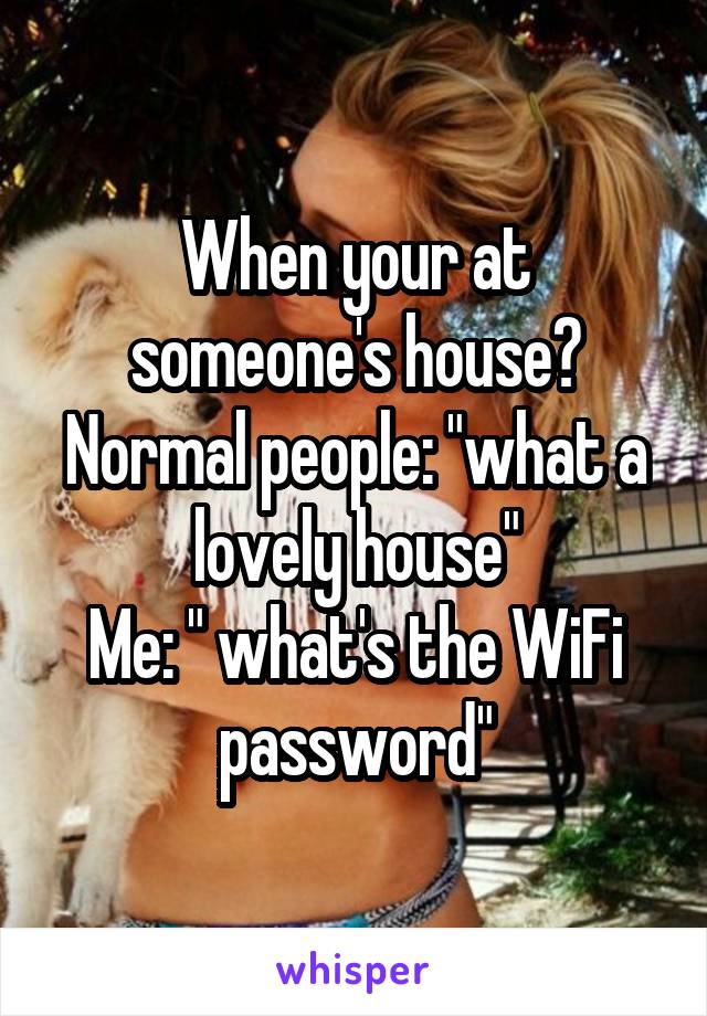 When your at someone's house?
Normal people: "what a lovely house"
Me: " what's the WiFi password"