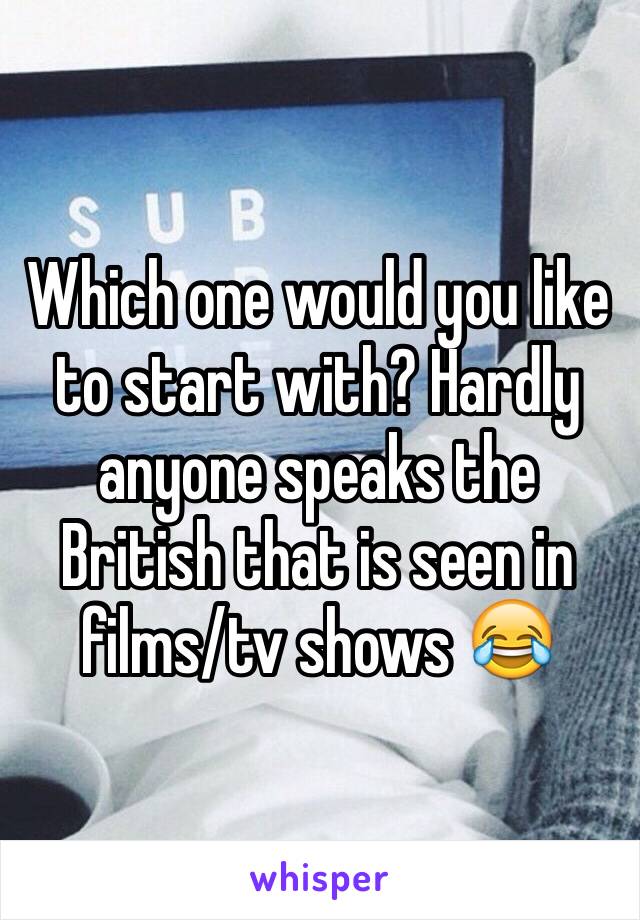 Which one would you like to start with? Hardly anyone speaks the British that is seen in films/tv shows 😂