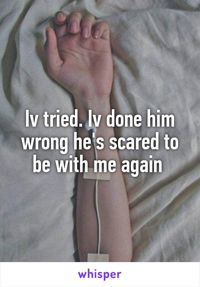 Iv tried. Iv done him wrong he's scared to be with me again 