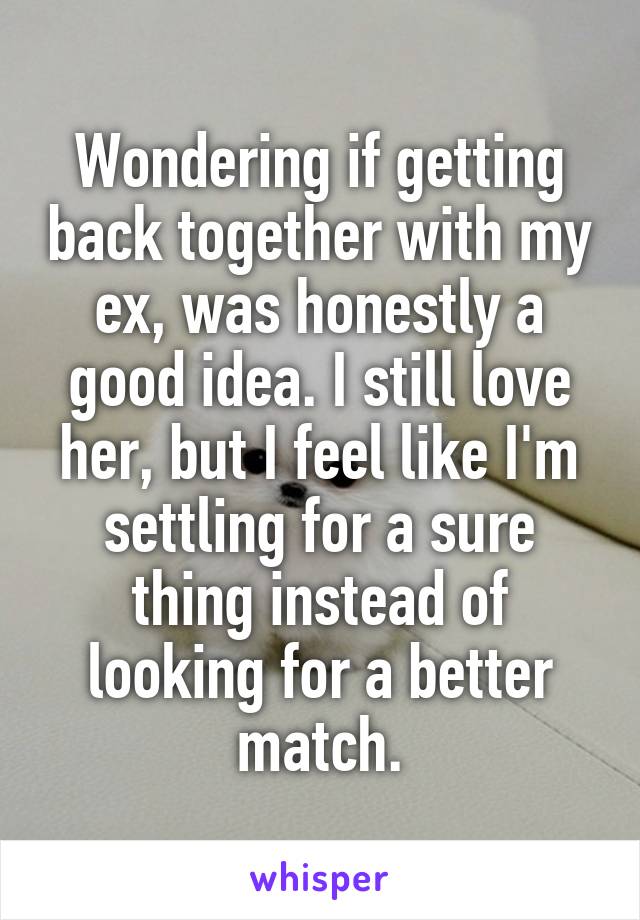 Wondering if getting back together with my ex, was honestly a good idea. I still love her, but I feel like I'm settling for a sure thing instead of looking for a better match.