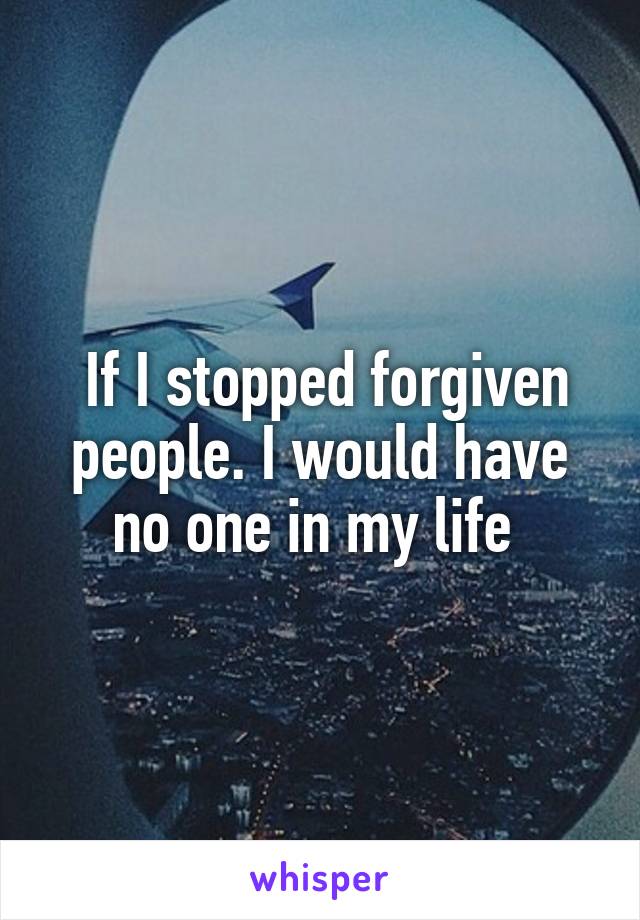  If I stopped forgiven people. I would have no one in my life 