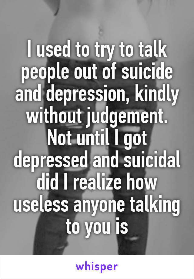 I used to try to talk people out of suicide and depression, kindly without judgement. Not until I got depressed and suicidal did I realize how useless anyone talking to you is