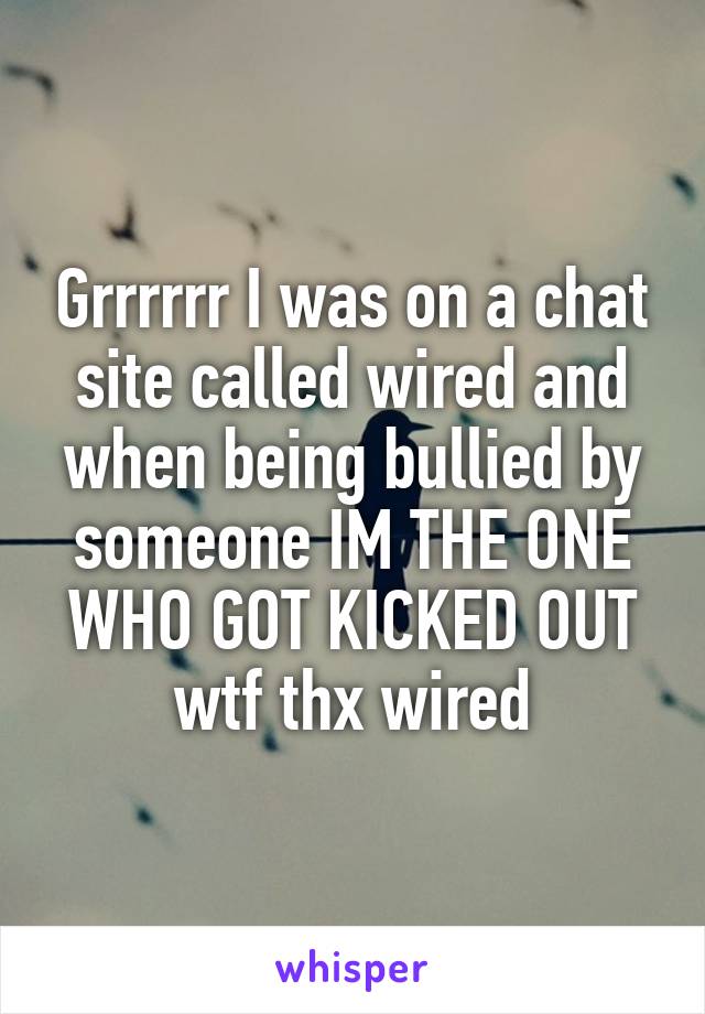 Grrrrrr I was on a chat site called wired and when being bullied by someone IM THE ONE WHO GOT KICKED OUT wtf thx wired