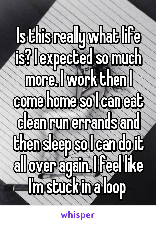 Is this really what life is? I expected so much more. I work then I come home so I can eat clean run errands and then sleep so I can do it all over again. I feel like I'm stuck in a loop 