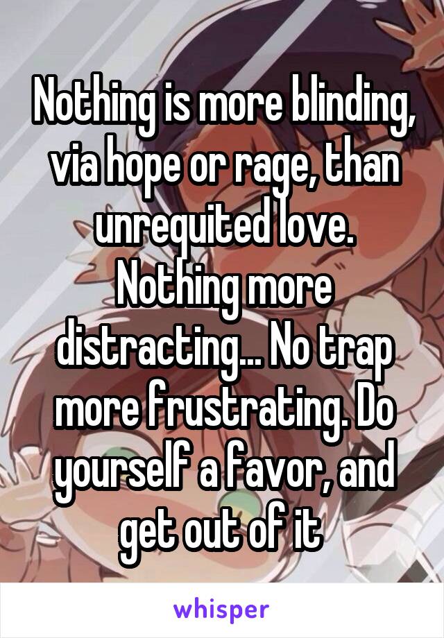 Nothing is more blinding, via hope or rage, than unrequited love. Nothing more distracting... No trap more frustrating. Do yourself a favor, and get out of it 