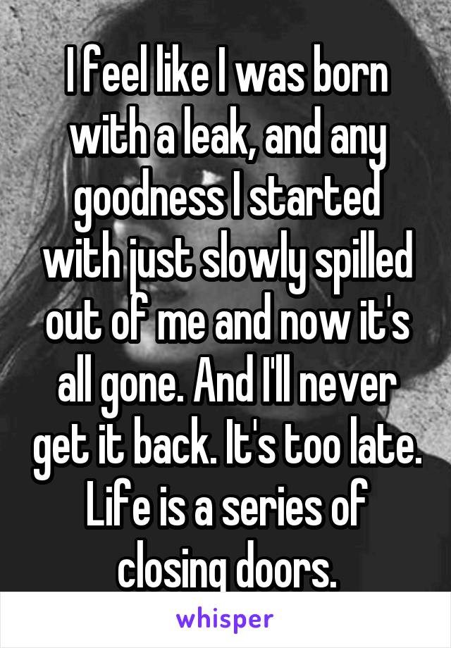 I feel like I was born with a leak, and any goodness I started with just slowly spilled out of me and now it's all gone. And I'll never get it back. It's too late. Life is a series of closing doors.