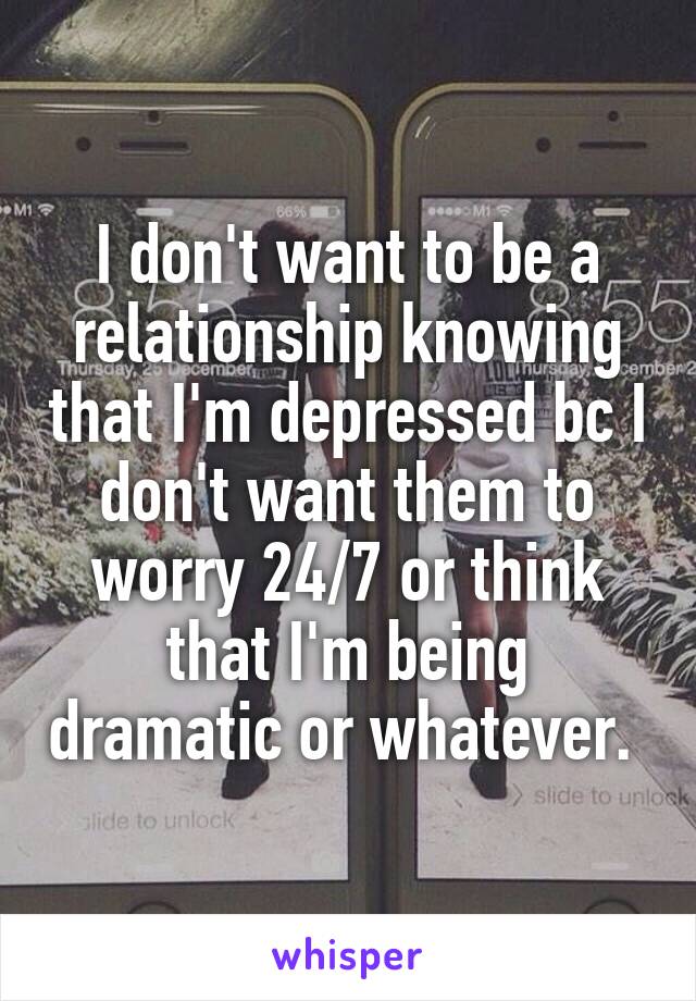 I don't want to be a relationship knowing that I'm depressed bc I don't want them to worry 24/7 or think that I'm being dramatic or whatever. 