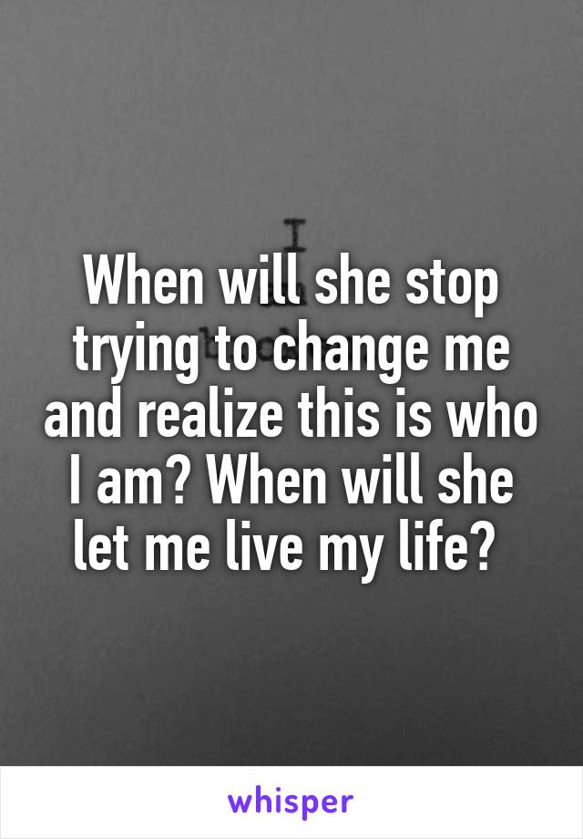 When will she stop trying to change me and realize this is who I am? When will she let me live my life? 