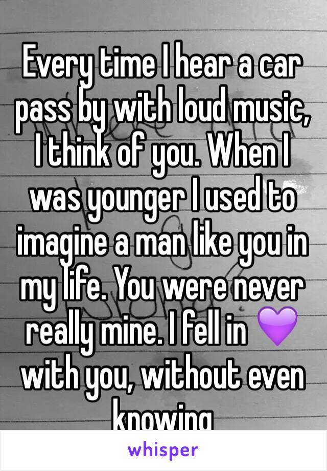 Every time I hear a car pass by with loud music, I think of you. When I was younger I used to imagine a man like you in my life. You were never really mine. I fell in 💜 with you, without even knowing