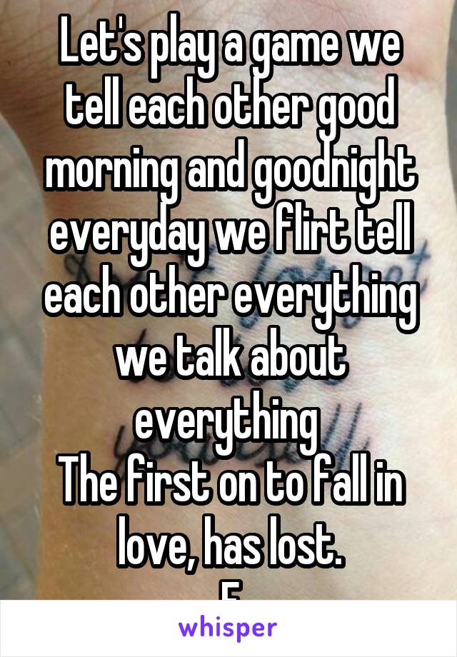 Let's play a game we tell each other good morning and goodnight everyday we flirt tell each other everything we talk about everything 
The first on to fall in love, has lost.
F