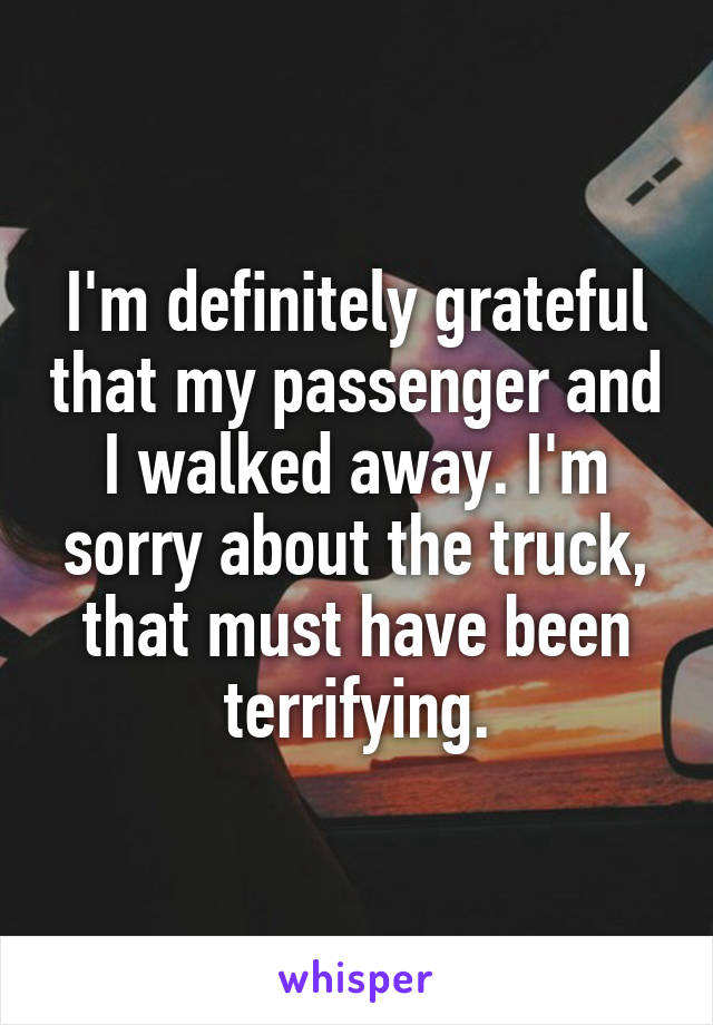 I'm definitely grateful that my passenger and I walked away. I'm sorry about the truck, that must have been terrifying.