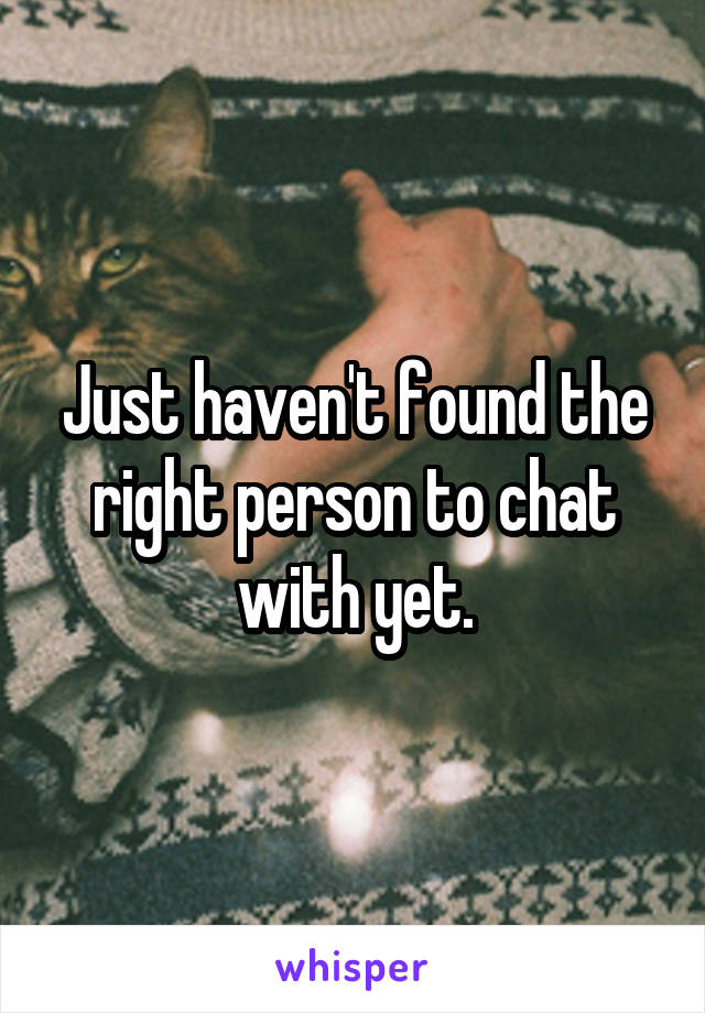 Just haven't found the right person to chat with yet.