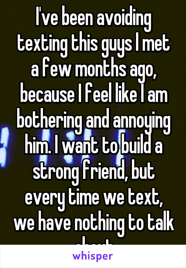 I've been avoiding texting this guys I met a few months ago, because I feel like I am bothering and annoying him. I want to build a strong friend, but every time we text, we have nothing to talk about