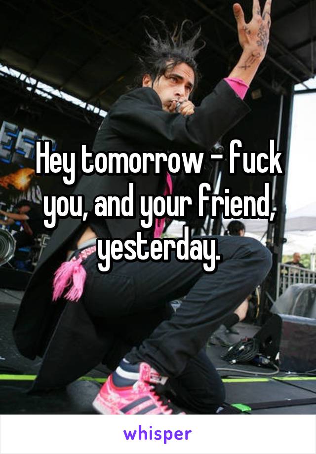 Hey tomorrow - fuck you, and your friend, yesterday.
