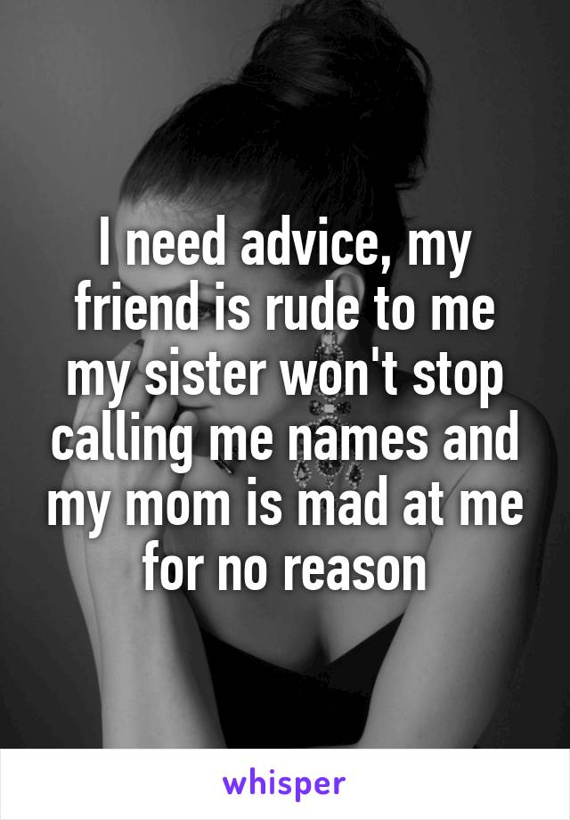 I need advice, my friend is rude to me my sister won't stop calling me names and my mom is mad at me for no reason