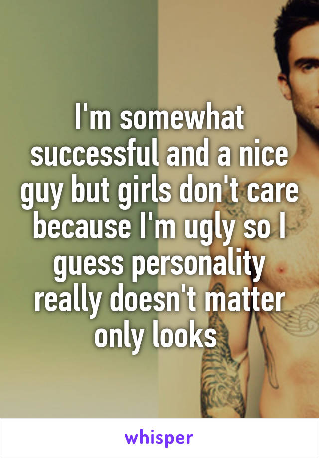 I'm somewhat successful and a nice guy but girls don't care because I'm ugly so I guess personality really doesn't matter only looks 