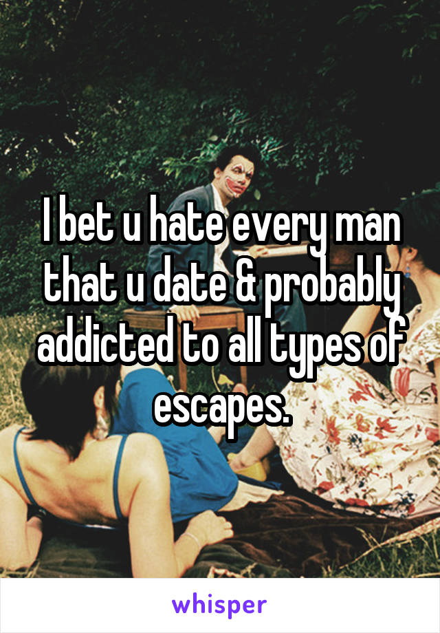 I bet u hate every man that u date & probably addicted to all types of escapes.